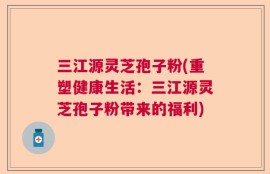 三江源灵芝孢子粉(重塑健康生活：三江源灵芝孢子粉带来的福利)