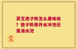 灵芝孢子粉怎么看吸收？孢子粉用开水冲泡还是温水泡