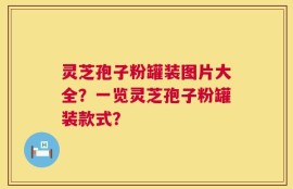 灵芝孢子粉罐装图片大全？一览灵芝孢子粉罐装款式？