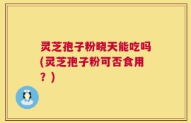 灵芝孢子粉晓天能吃吗(灵芝孢子粉可否食用？)