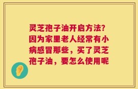 灵芝孢子油开启方法？因为家里老人经常有小病感冒那些，买了灵芝孢子油，要怎么使用呢