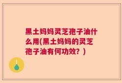 黑土妈妈灵芝孢子油什么用(黑土妈妈的灵芝孢子油有何功效？)