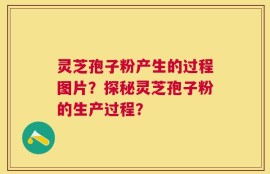 灵芝孢子粉产生的过程图片？探秘灵芝孢子粉的生产过程？