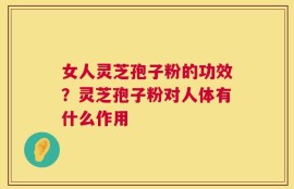 女人灵芝孢子粉的功效？灵芝孢子粉对人体有什么作用