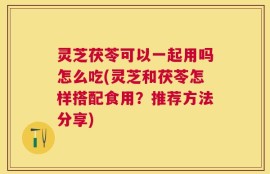 灵芝茯苓可以一起用吗怎么吃(灵芝和茯苓怎样搭配食用？推荐方法分享)