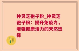 神灵芝孢子粉_神灵芝孢子粉：提升免疫力，增强健康活力的天然选择