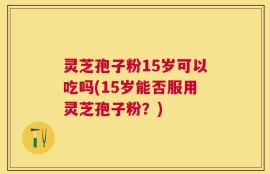 灵芝孢子粉15岁可以吃吗(15岁能否服用灵芝孢子粉？)