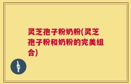 灵芝孢子粉奶粉(灵芝孢子粉和奶粉的完美组合)