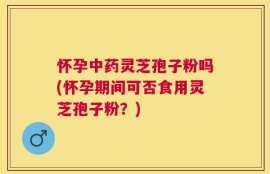 怀孕中药灵芝孢子粉吗(怀孕期间可否食用灵芝孢子粉？)