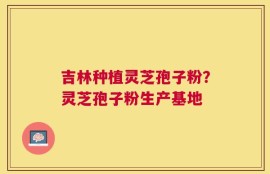 吉林种植灵芝孢子粉？灵芝孢子粉生产基地
