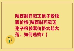 陕西制药灵芝孢子粉胶囊价格(陕西制药灵芝孢子粉胶囊价格大起大落，如何选购？)