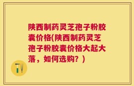 陕西制药灵芝孢子粉胶囊价格(陕西制药灵芝孢子粉胶囊价格大起大落，如何选购？)