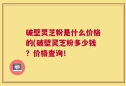 破壁灵芝粉是什么价格的(破壁灵芝粉多少钱？价格查询！