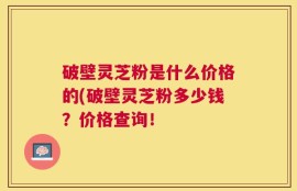 破壁灵芝粉是什么价格的(破壁灵芝粉多少钱？价格查询！