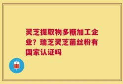灵芝提取物多糖加工企业？瑞芝灵芝菌丝粉有国家认证吗