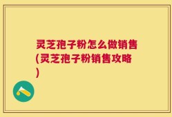 灵芝孢子粉怎么做销售(灵芝孢子粉销售攻略)