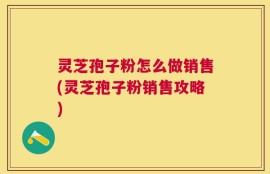 灵芝孢子粉怎么做销售(灵芝孢子粉销售攻略)