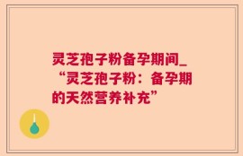 灵芝孢子粉备孕期间_“灵芝孢子粉：备孕期的天然营养补充”