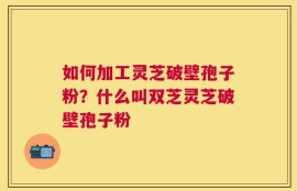 如何加工灵芝破壁孢子粉？什么叫双芝灵芝破壁孢子粉