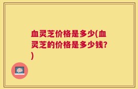 血灵芝价格是多少(血灵芝的价格是多少钱？)