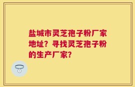 盐城市灵芝孢子粉厂家地址？寻找灵芝孢子粉的生产厂家？