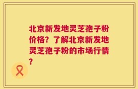 北京新发地灵芝孢子粉价格？了解北京新发地灵芝孢子粉的市场行情？