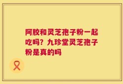 阿胶和灵芝孢子粉一起吃吗？九珍堂灵芝孢子粉是真的吗