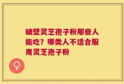 破壁灵芝孢子粉那些人能吃？哪类人不适合服用灵芝孢子粉