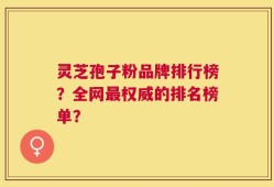 灵芝孢子粉品牌排行榜？全网最权威的排名榜单？