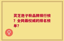 灵芝孢子粉品牌排行榜？全网最权威的排名榜单？