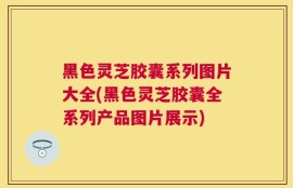 黑色灵芝胶囊系列图片大全(黑色灵芝胶囊全系列产品图片展示)