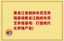 黑龙江省鹤岗市灵芝养殖基地黑龙江鹤岗市灵芝养殖基地：打造现代化养殖产业)