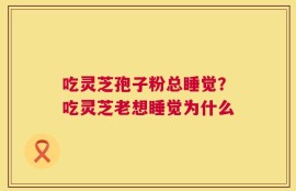 吃灵芝孢子粉总睡觉？吃灵芝老想睡觉为什么