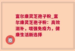 富尔康灵芝孢子粉_富尔康灵芝孢子粉：高效滋补，增强免疫力，健康生活新选择