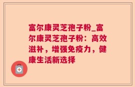 富尔康灵芝孢子粉_富尔康灵芝孢子粉：高效滋补，增强免疫力，健康生活新选择
