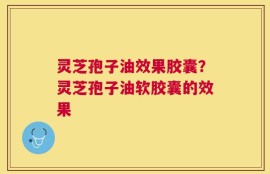 灵芝孢子油效果胶囊？灵芝孢子油软胶囊的效果