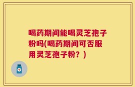 喝药期间能喝灵芝孢子粉吗(喝药期间可否服用灵芝孢子粉？)