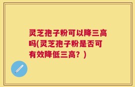 灵芝孢子粉可以降三高吗(灵芝孢子粉是否可有效降低三高？)