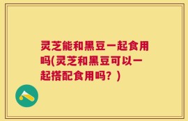 灵芝能和黑豆一起食用吗(灵芝和黑豆可以一起搭配食用吗？)