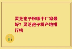 灵芝孢子粉哪个厂家最好？灵芝孢子粉产地排行榜
