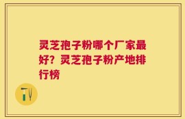 灵芝孢子粉哪个厂家最好？灵芝孢子粉产地排行榜