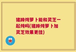 猪蹄炖萝卜能和灵芝一起炖吗(猪蹄炖萝卜加灵芝效果更佳)