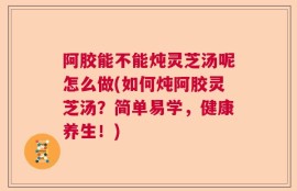 阿胶能不能炖灵芝汤呢怎么做(如何炖阿胶灵芝汤？简单易学，健康养生！)