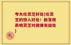 夸大吃灵芝好处(吃灵芝的惊人好处！新发现表明灵芝对健康有益处)
