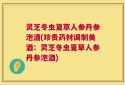 灵芝冬虫夏草人参丹参泡酒(珍贵药材调制美酒：灵芝冬虫夏草人参丹参泡酒)