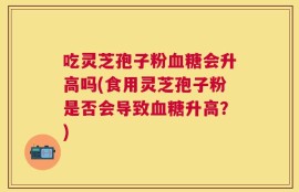 吃灵芝孢子粉血糖会升高吗(食用灵芝孢子粉是否会导致血糖升高？)