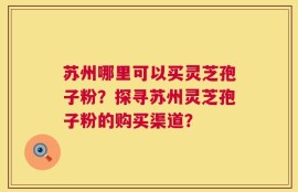 苏州哪里可以买灵芝孢子粉？探寻苏州灵芝孢子粉的购买渠道？