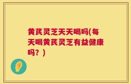 黄芪灵芝天天喝吗(每天喝黄芪灵芝有益健康吗？)