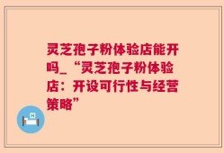 灵芝孢子粉体验店能开吗_“灵芝孢子粉体验店：开设可行性与经营策略”