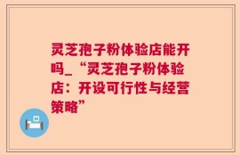 灵芝孢子粉体验店能开吗_“灵芝孢子粉体验店：开设可行性与经营策略”